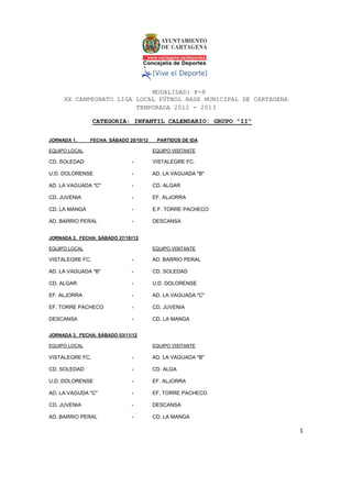 MODALIDAD: F-8
     XX CAMPEONATO LIGA LOCAL FÚTBOL BASE MUNICIPAL DE CARTAGENA
                        TEMPORADA 2012 - 2013

                 CATEGORIA: INFANTIL CALENDARIO: GRUPO "II"

JORNADA 1.     FECHA: SÁBADO 20/10/12    PARTIDOS DE IDA

EQUIPO LOCAL                            EQUIPO VISITANTE

CD. SOLEDAD                    -        VISTALEGRE FC.

U.D. DOLORENSE                 -        AD. LA VAGUADA "B"

AD. LA VAGUADA "C"             -        CD. ALGAR

CD. JUVENIA                    -        EF. ALJORRA

CD. LA MANGA                   -        E.F. TORRE PACHECO

AD. BARRIO PERAL               -        DESCANSA


JORNADA 2. FECHA: SÁBADO 27/10//12

EQUIPO LOCAL                            EQUIPO VISITANTE

VISTALEGRE FC.                 -        AD. BARRIO PERAL

AD. LA VAGUADA "B"             -        CD. SOLEDAD

CD. ALGAR                      -        U.D. DOLORENSE

EF. ALJORRA                    -        AD. LA VAGUADA "C"

EF. TORRE PACHECO              -        CD. JUVENIA

DESCANSA                       -        CD. LA MANGA


JORNADA 3. FECHA: SÁBADO 03/11/12

EQUIPO LOCAL                            EQUIPO VISITANTE

VISTALEGRE FC.                 -        AD. LA VAGUADA "B"

CD. SOLEDAD                    -        CD. ALGA

U.D. DOLORENSE                 -        EF. ALJORRA

AD. LA VAGUDA "C"              -        EF. TORRE PACHECO

CD. JUVENIA                    -        DESCANSA

AD. BARRIO PERAL               -        CD. LA MANGA

                                                                   1 

 
 