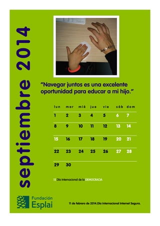 septiem bre 20 14

“Navegar juntos es una excelente
oportunidad para educar a mi hijo.”
lun

mar

mié

jue

vie

sáb

dom

1

2

3

4

5

6

7

8

9

10

11

12

13

14

15

16

17

18

19

20

21

22

23

24

25

26

27

28

29

30

15 Día internacional de la DEMOCRACIA

11 de febrero de 2014.Día Internacional Internet Segura.

 