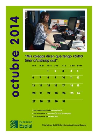 octubre 2014

“Mis colegas dicen que tengo FOMO
(fear of missing out)”.
lun

mar

mié

jue

vie

sáb

dom

1

2

3

4

5

6

7

8

9

10

11

12

13

14

15

16

17

18

19

20

21

22

23

24

25

26

27

28

29

30

31

2 Día internacional de la NO VIOLENCIA
4 Día mundial de la PROTECCIÓN DE LOS ANIMALES
5 Día mundial de los PROFESORES

11 de febrero de 2014.Día Internacional Internet Segura.

 