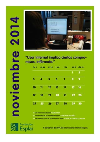 noviembre 2014

“Usar Internet implica ciertos compromisos, infórmate.”
lun

mar

mié

jue

vie

sáb

dom

1

2

3

4

5

6

7

8

9

10

11

12

13

14

15

16

17

18

19

20

21

22

23

24

25

26

27

28

29

30

16 Día internacional de la TOLERANCIA
20 Aniversario de la declaración de los DERECHOS DEL NIÑO
25 Día internacional de la eliminación de la VIOLENCIA CONTRA LA MUJER

11 de febrero de 2014.Día Internacional Internet Segura.

 