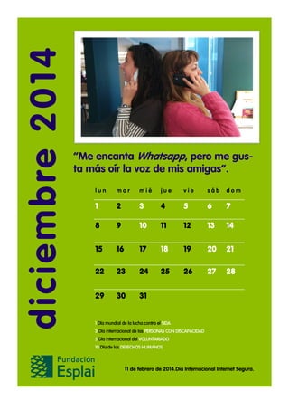 diciembre 2014

“Me encanta Whatsapp, pero me gusta más oír la voz de mis amigas”.
lun

mar

mié

jue

vie

sáb

dom

1

2

3

4

5

6

7

8

9

10

11

12

13

14

15

16

17

18

19

20

21

22

23

24

25

26

27

28

29

30

31

1 Día mundial de la lucha contra el SIDA
3 Día internacional de las PERSONAS CON DISCAPACIDAD
5 Día internacional del VOLUNTARIADO
10 Día de los DERECHOS HUMANOS

11 de febrero de 2014.Día Internacional Internet Segura.

 