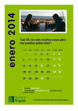 enero 2014

“Las TIC nos dan muchas cosas pero
nos pueden quitar otras”.
lun

mar

mié

jue

vie

sáb

dom

1

2

3

4

5

6

7

8

9

10

11

12

13

14

15

16

17

18

19

20

21

22

23

24

25

26

27

28

29

30

31

16 Día de las MIGRACIONES
30 Día escolar de la NO VIOLENCIA Y LA PAZ (Aniversario del asesinato de Gandhi)

11 de febrero de 2014.Día Internacional Internet Segura.

 