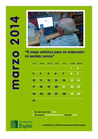 marzo 2014

“El mejor antivirus para mi ordenador:
mi sentido común”
lun

mar

mié

jue

vie

sáb

dom

1

2

3

4

5

6

7

8

9

10

11

12

13

14

15

16

17

18

19

20

21

22

23

24

25

26

27

28

29

30

31

8 Día internacional de la MUJER.
21 Día contra la DISCRIMINACIÓN RACIAL.. Día de la POESÍA.

11 de febrero de 2014.Día Internacional Internet Segura.

 
