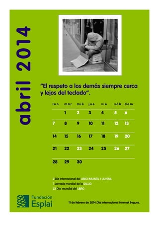 abril 2014

“El respeto a los demás siempre cerca
y lejos del teclado”.
lun

mar

mié

jue

vie

sáb

dom

1

2

3

4

5

6

7

8

9

10

11

12

13

14

15

16

17

18

19

20

21

22

23

24

25

26

27

28

29

30

2 Día Internacional del LIBRO INFANTIL Y JUVENIL
7 Jornada mundial de la SALUD
23 Día mundial del LIBRO

11 de febrero de 2014.Día Internacional Internet Segura.

 