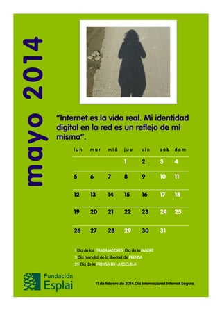 mayo 2014

“Internet es la vida real. Mi identidad
digital en la red es un reflejo de mi
misma”.
lun

mar

mié

jue

vie

sáb

dom

1

2

3

4

5

6

7

8

9

10

11

12

13

14

15

16

17

18

19

20

21

22

23

24

25

26

27

28

29

30

31

1 Día de los TRABAJADORES. Día de la MADRE
3 Día mundial de la libertad de PRENSA
29 Día de la PRENSA EN LA ESCUELA

11 de febrero de 2014.Día Internacional Internet Segura.

 