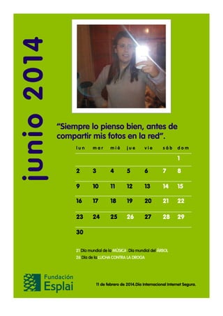 junio 2014

“Siempre lo pienso bien, antes de
compartir mis fotos en la red”.
lun

mar

mié

jue

vie

sáb

dom

1
2

3

4

5

6

7

8

9

10

11

12

13

14

15

16

17

18

19

20

21

22

23

24

25

26

27

28

29

30
21 Día mundial de la MÚSICA. Día mundial del ÁRBOL
26 Día de la LUCHA CONTRA LA DROGA

11 de febrero de 2014.Día Internacional Internet Segura.

 
