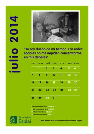 julio 2014

“Yo soy dueño de mi tiempo. Las redes
sociales no me impiden concentrarme
en mis deberes”.
lun

mar

mié

jue

vie

sáb

dom

1

2

3

4

5

6

7

8

9

10

11

12

13

14

15

16

17

18

19

20

21

22

23

24

25

26

27

28

29

30

31

1 Día internacional de la INFANCIA
17 Día internacional de la JUSTICIA
26 Día mundial de los ABUELOS
30 Día internacional del AMIGO

11 de febrero de 2014.Día Internacional Internet Segura.

 
