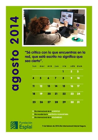 agosto 2014

“Sé crítico con lo que encuentras en la
red, que esté escrito no significa que
sea cierto”.
lun

mar

mié

jue

vie

sáb

dom

1

2

3

4

5

6

7

8

9

10

11

12

13

14

15

16

17

18

19

20

21

22

23

24

25

26

27

28

29

30

31

12 Día internacional de la JUVENTUD
19 Día mundial de la ASISTENCIA HUMANITARIA
31 Día internacional de la SOLIDARIDAD

11 de febrero de 2014.Día Internacional Internet Segura.

 