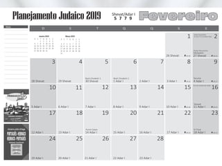 13
20
3 7
15
22
11
18
25 26 27 28
5 9
14
21
10
17
24
4 8
1 2
16
23
12
19
6
1 Adar I
8 Adar I
28 Shevat
5 Adar I
29 Shevat
6 Adar I
30 Shevat
7 Adar I
Rosh Chodesh 2Rosh Chodesh 1
Purim Catan
Terumá
Ki Tissá
Tetsavê
Fim do horário de verão
27 Shevat
3 Adar I
26 Shevat
10 Adar I
4 Adar I
11 Adar I
2 Adar I
9 Adar I
Mishpatim
19:28
19:32
19:35 20:31
20:23
20:27
15 Adar I12 Adar I
19 Adar I
13 Adar I
20 Adar I 21 Adar I 22 Adar I 23 Adar I
14 Adar I 17 Adar I 18 Adar I16 Adar I 18:23 19:17
Shabat Mevarechim
Molad: Seg (04/02)
às 23:57 e 15 chalakim (50s)Janeiro 2019
Q
3
10
17
24
31
S
4
11
18
25
S
5
12
19
26
D
6
13
20
27
S
7
14
21
28
T
1
8
15
22
29
Q
2
9
16
23
30
S
1
8
15
22
29
S
2
9
16
23
30
D
3
10
17
24
31
S
4
11
18
25
Março 2019
T
5
12
19
26
Q
6
13
20
27
Q
7
14
21
28
Shevat/Adar I
Fevereiro5 7 7 9
D QT SS SQ
Notas
Planejamento Judaico 2019
 