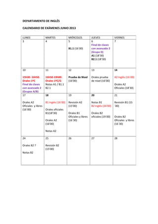 DEPARTAMENTO DE INGLÉS
CALENDARIO DE EXÁMENES JUNIO 2013
LUNES MARTES MIÉRCOLES JUEVES VIERNES
3 4 5
B1.1 (16´00)
6
Final de clases
con avanzado 2
(Grupo D)
A1 (18’30)
B2.1 (18’30)
7
10
15h30- 16h50.
Orales 1ºC
Final de clases
con avanzado 2
(Grupos A/B)
11
16h50-19h00:
Orales 1ºC/G
Notas A1 / B1.1
B2.1
12
Prueba de Nivel
(16’00)
13
Orales prueba
de nivel (16’00)
14
A2 Inglés (16´00)
Orales A2
Oficiales (18’30)
17
Orales A2
Oficiales y libres
(16´00)
18
B1 Inglés (16´00)
Orales oficiales
B1(18’30)
Orales A2
(16’00)
Notas A2
19
Revisión A2
(15’00)
Orales B1
Oficiales y libres
(16´30)
20
Notas B1
B2 Inglés (16’00)
Orales B2
oficiales (19´00)
21
Revisión B1 (15
´00)
Orales B2
Oficiales y libres
(16´30)
24
Orales B2 ?
Notas B2
25
Revisión B2
(15’00)
26 27 28
 