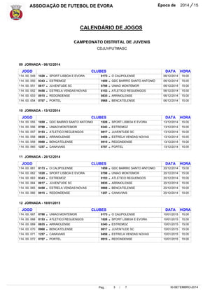 ASSOCIAÇÃO DE FUTEBOL DE ÉVORA Época de 2014 / 15 
CALENDÁRIO DE JOGOS 
CAMPEONATO DISTRITAL DE JUVENIS 
CDJUVFUTMASC 
15:00 
15:00 
15:00 
15:00 
15:00 
15:00 
15:00 
15:00 
15:00 
15:00 
15:00 
15:00 
15:00 
15:00 
15:00 
15:00 
15:00 
15:00 
Pag. : 3 / 7 
30-SETEMBRO-2014 
JOGO 
114. 00. 049 
114. 00. 050 
114. 00. 051 
114. 00. 052 
114. 00. 053 
114. 00. 054 
JOGO 
114. 00. 055 
114. 00. 056 
114. 00. 057 
114. 00. 058 
114. 00. 059 
114. 00. 060 
JOGO 
114. 00. 061 
114. 00. 062 
114. 00. 063 
114. 00. 064 
114. 00. 065 
114. 00. 066 
JOGO 
114. 00. 067 
114. 00. 068 
114. 00. 069 
114. 00. 070 
114. 00. 071 
114. 00. 072 
1028 
0343 
0817 
0458 
0915 
0707 
1659 
0798 
0153 
0835 
0968 
1257 
0173 
1028 
0343 
0817 
0458 
0915 
0798 
0153 
0835 
0968 
1257 
0707 
CLUBES 
CLUBES 
CLUBES 
CLUBES 
SPORT LISBOA E EVORA 
ESTREMOZ 
JUVENTUDE SC 
ESTRELA VENDAS NOVAS 
REDONDENSE 
PORTEL 
GDC BAIRRO SANTO ANTONIO 
UNIAO MONTEMOR 
ATLETICO REGUENGOS 
ARRAIOLENSE 
BENCATELENSE 
CANAVIAIS 
O CALIPOLENSE 
SPORT LISBOA E EVORA 
ESTREMOZ 
JUVENTUDE SC 
ESTRELA VENDAS NOVAS 
REDONDENSE 
UNIAO MONTEMOR 
ATLETICO REGUENGOS 
ARRAIOLENSE 
BENCATELENSE 
CANAVIAIS 
PORTEL 
0173 
1659 
0798 
0153 
0835 
0968 
1028 
0343 
0817 
0458 
0915 
0707 
1659 
0798 
0153 
0835 
0968 
1257 
0173 
1028 
0343 
0817 
0458 
0915 
O CALIPOLENSE 
GDC BAIRRO SANTO ANTONIO 
UNIAO MONTEMOR 
ATLETICO REGUENGOS 
ARRAIOLENSE 
BENCATELENSE 
SPORT LISBOA E EVORA 
ESTREMOZ 
JUVENTUDE SC 
ESTRELA VENDAS NOVAS 
REDONDENSE 
PORTEL 
GDC BAIRRO SANTO ANTONIO 
UNIAO MONTEMOR 
ATLETICO REGUENGOS 
ARRAIOLENSE 
BENCATELENSE 
CANAVIAIS 
O CALIPOLENSE 
SPORT LISBOA E EVORA 
ESTREMOZ 
JUVENTUDE SC 
ESTRELA VENDAS NOVAS 
REDONDENSE 
DATA 
DATA 
DATA 
DATA 
09 JORNADA - 06/12/2014 
10 JORNADA - 13/12/2014 
11 JORNADA - 20/12/2014 
12 JORNADA - 10/01/2015 
06/12/2014 
06/12/2014 
06/12/2014 
06/12/2014 
06/12/2014 
06/12/2014 
13/12/2014 
13/12/2014 
13/12/2014 
13/12/2014 
13/12/2014 
13/12/2014 
20/12/2014 
20/12/2014 
20/12/2014 
20/12/2014 
20/12/2014 
20/12/2014 
10/01/2015 
10/01/2015 
10/01/2015 
10/01/2015 
10/01/2015 
10/01/2015 
- 
- 
- 
- 
- 
- 
- 
- 
- 
- 
- 
- 
- 
- 
- 
- 
- 
- 
- 
- 
- 
- 
- 
- 
- 
- 
- 
- 
- 
- 
- 
- 
- 
- 
- 
- 
- 
- 
- 
- 
- 
- 
- 
- 
- 
- 
- 
- 
HORA 
HORA 
HORA 
HORA 
15:00 
15:00 
15:00 
15:00 
15:00 
15:00 
 