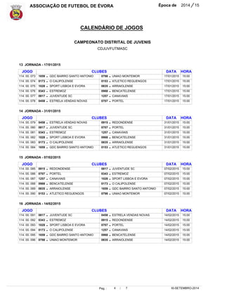 ASSOCIAÇÃO DE FUTEBOL DE ÉVORA Época de 2014 / 15 
CALENDÁRIO DE JOGOS 
CAMPEONATO DISTRITAL DE JUVENIS 
CDJUVFUTMASC 
15:00 
15:00 
15:00 
15:00 
15:00 
15:00 
15:00 
15:00 
15:00 
15:00 
15:00 
15:00 
15:00 
15:00 
15:00 
15:00 
15:00 
15:00 
Pag. : 4 / 7 
30-SETEMBRO-2014 
JOGO 
114. 00. 073 
114. 00. 074 
114. 00. 075 
114. 00. 076 
114. 00. 077 
114. 00. 078 
JOGO 
114. 00. 079 
114. 00. 080 
114. 00. 081 
114. 00. 082 
114. 00. 083 
114. 00. 084 
JOGO 
114. 00. 085 
114. 00. 086 
114. 00. 087 
114. 00. 088 
114. 00. 089 
114. 00. 090 
JOGO 
114. 00. 091 
114. 00. 092 
114. 00. 093 
114. 00. 094 
114. 00. 095 
114. 00. 096 
1659 
0173 
1028 
0343 
0817 
0458 
0458 
0817 
0343 
1028 
0173 
1659 
0915 
0707 
1257 
0968 
0835 
0153 
0817 
0343 
1028 
0173 
1659 
0798 
CLUBES 
GDC BAIRRO SANTO ANTONIO 
O CALIPOLENSE 
SPORT LISBOA E EVORA 
ESTREMOZ 
JUVENTUDE SC 
ESTRELA VENDAS NOVAS 
CLUBES 
ESTRELA VENDAS NOVAS 
JUVENTUDE SC 
ESTREMOZ 
SPORT LISBOA E EVORA 
O CALIPOLENSE 
GDC BAIRRO SANTO ANTONIO 
CLUBES 
CLUBES 
REDONDENSE 
PORTEL 
CANAVIAIS 
BENCATELENSE 
ARRAIOLENSE 
ATLETICO REGUENGOS 
JUVENTUDE SC 
ESTREMOZ 
SPORT LISBOA E EVORA 
O CALIPOLENSE 
GDC BAIRRO SANTO ANTONIO 
UNIAO MONTEMOR 
0798 
0153 
0835 
0968 
1257 
0707 
0915 
0707 
1257 
0968 
0835 
0153 
0817 
0343 
1028 
0173 
1659 
0798 
0458 
0915 
0707 
1257 
0968 
0835 
UNIAO MONTEMOR 
ATLETICO REGUENGOS 
ARRAIOLENSE 
BENCATELENSE 
CANAVIAIS 
PORTEL 
REDONDENSE 
PORTEL 
CANAVIAIS 
BENCATELENSE 
ARRAIOLENSE 
ATLETICO REGUENGOS 
JUVENTUDE SC 
ESTREMOZ 
SPORT LISBOA E EVORA 
O CALIPOLENSE 
GDC BAIRRO SANTO ANTONIO 
UNIAO MONTEMOR 
ESTRELA VENDAS NOVAS 
REDONDENSE 
PORTEL 
CANAVIAIS 
BENCATELENSE 
ARRAIOLENSE 
DATA 
DATA 
DATA 
DATA 
13 JORNADA - 17/01/2015 
14 JORNADA - 31/01/2015 
15 JORNADA - 07/02/2015 
16 JORNADA - 14/02/2015 
17/01/2015 
17/01/2015 
17/01/2015 
17/01/2015 
17/01/2015 
17/01/2015 
31/01/2015 
31/01/2015 
31/01/2015 
31/01/2015 
31/01/2015 
31/01/2015 
07/02/2015 
07/02/2015 
07/02/2015 
07/02/2015 
07/02/2015 
07/02/2015 
14/02/2015 
14/02/2015 
14/02/2015 
14/02/2015 
14/02/2015 
14/02/2015 
- 
- 
- 
- 
- 
- 
- 
- 
- 
- 
- 
- 
- 
- 
- 
- 
- 
- 
- 
- 
- 
- 
- 
- 
- 
- 
- 
- 
- 
- 
- 
- 
- 
- 
- 
- 
- 
- 
- 
- 
- 
- 
- 
- 
- 
- 
- 
- 
HORA 
HORA 
HORA 
HORA 
15:00 
15:00 
15:00 
15:00 
15:00 
15:00 
 