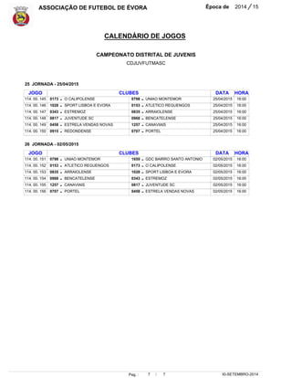 ASSOCIAÇÃO DE FUTEBOL DE ÉVORA Época de 2014 / 15 
CALENDÁRIO DE JOGOS 
CAMPEONATO DISTRITAL DE JUVENIS 
CDJUVFUTMASC 
16:00 
16:00 
16:00 
16:00 
16:00 
16:00 
Pag. : 7 / 7 
30-SETEMBRO-2014 
JOGO 
114. 00. 145 
114. 00. 146 
114. 00. 147 
114. 00. 148 
114. 00. 149 
114. 00. 150 
JOGO 
114. 00. 151 
114. 00. 152 
114. 00. 153 
114. 00. 154 
114. 00. 155 
114. 00. 156 
0173 
1028 
0343 
0817 
0458 
0915 
0798 
0153 
0835 
0968 
1257 
0707 
CLUBES 
CLUBES 
O CALIPOLENSE 
SPORT LISBOA E EVORA 
ESTREMOZ 
JUVENTUDE SC 
ESTRELA VENDAS NOVAS 
REDONDENSE 
UNIAO MONTEMOR 
ATLETICO REGUENGOS 
ARRAIOLENSE 
BENCATELENSE 
CANAVIAIS 
PORTEL 
0798 
0153 
0835 
0968 
1257 
0707 
1659 
0173 
1028 
0343 
0817 
0458 
UNIAO MONTEMOR 
ATLETICO REGUENGOS 
ARRAIOLENSE 
BENCATELENSE 
CANAVIAIS 
PORTEL 
GDC BAIRRO SANTO ANTONIO 
O CALIPOLENSE 
SPORT LISBOA E EVORA 
ESTREMOZ 
JUVENTUDE SC 
ESTRELA VENDAS NOVAS 
DATA 
DATA 
25 JORNADA - 25/04/2015 
26 JORNADA - 02/05/2015 
25/04/2015 
25/04/2015 
25/04/2015 
25/04/2015 
25/04/2015 
25/04/2015 
02/05/2015 
02/05/2015 
02/05/2015 
02/05/2015 
02/05/2015 
02/05/2015 
- 
- 
- 
- 
- 
- 
- 
- 
- 
- 
- 
- 
- 
- 
- 
- 
- 
- 
- 
- 
- 
- 
- 
- 
HORA 
HORA 
16:00 
16:00 
16:00 
16:00 
16:00 
16:00 
