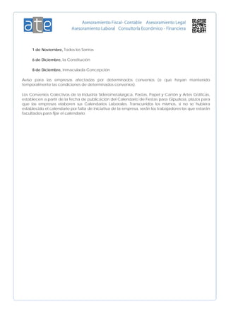 1 de Noviembre, Todos los Santos
6 de Diciembre, la Constitución
8 de Diciembre, Inmaculada Concepción
Aviso para las empresas afectadas por determinados convenios (o que hayan mantenido
temporalmente las condiciones de determinados convenios).
Los Convenios Colectivos de la Industria Siderometalúrgica, Pastas, Papel y Cartón y Artes Gráficas,
establecen a partir de la fecha de publicación del Calendario de Fiestas para Gipuzkoa, plazos para
que las empresas elaboren sus Calendarios Laborales. Transcurridos los mismos, si no se hubiera
establecido el calendario por falta de iniciativa de la empresa, serán los trabajadores los que estarán
facultados para fijar el calendario.
 