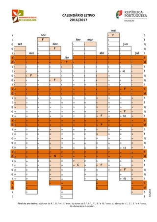 CALENDÁRIO LETIVO
2016/2017
mai
s nov 1 F s
t 1 F fev mar 2 t
q set 2 dez 1 1 3 jun q
q 1 3 1 F 2 2 4 1 q
s 2 out 4 2 3 3 abr 5 2 jul s
s 3 1 5 3 jan 4 4 1 6 3 1 s
d 4 2 6 4 1 F 5 5 2 7 4 2 d
s 5 3 7 5 2 6 6 3 8 5 3 s
t 6 4 8 6 3 7 7 4 9 6 a) 4 t
q 7 5 F 9 7 4 8 8 5 10 7 5 q
q 8 6 10 8 F 5 9 9 6 11 8 6 q
s 9 7 11 9 6 10 10 7 12 9 7 s
s 10 8 12 10 7 11 11 8 13 10 F 8 s
d 11 9 13 11 8 12 12 9 14 11 9 d
s 12 10 14 12 9 13 13 10 15 12 10 s
t 13 11 15 13 10 14 14 11 16 13 11 t
q 14 12 16 14 11 15 15 12 17 14 12 q
q 15 13 17 15 12 16 16 13 18 15 F 13 q
s 16 14 18 16 13 17 17 14 F 19 16 b) 14 s
s 17 15 19 17 14 18 18 15 20 17 15 s
d 18 16 20 18 15 19 19 16 P 21 18 16 d
s 19 17 21 19 16 20 20 17 22 19 17 s
t 20 18 22 20 17 21 21 18 23 20 18 t
q 21 19 23 21 18 22 22 19 24 21 19 q
q 22 20 24 22 19 23 23 20 25 22 20 q
s 23 21 25 23 20 24 24 21 26 23 c) 21 s
s 24 22 26 24 21 25 25 22 27 24 22 s
d 25 23 27 25 N 22 26 26 23 28 25 23 d
s 26 24 28 26 23 27 27 24 29 26 24 s
t 27 25 29 27 24 28 C 28 25 F 30 27 25 t
q 28 26 30 28 25 29 26 31 28 F 26 q
q 29 27 29 26 30 27 29 27 q
s 30 28 30 27 31 28 30 d) 28 s
s 29 31 28 29 29 s
d 30 29 30 30 d
s 31 30 31 s
t 31 t
Final do ano letivo: a) alunos do 9.º, 11.º e 12.º anos; b) alunos do 5.º, 6.º, 7.º, 8.º e 10.º anos; c) alunos do 1.º, 2.º, 3.º e 4.º anos;
d) educação pré-escolar.
RA2016
 