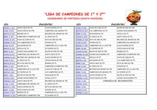 "LIGA DE CAMPEONES DE 1º Y 2º"
                                                CALENDARIO DE PARTIDOS (HASTA NAVIDAD)

DÍA                                       ENCUENTRO                      DÍA                                       ENCUENTRO
JUEVES 11-OCT.    SANTA CRUZ DE 1ºK           PLAZA ESPAÑA DE 1ºK        LUNES 19-NOV.     PLAZA DE CUBA DE 1ºK         BALÓN DE ORO DE 2ºM

LUNES 15-OCT.     JESÚS NAVAS DE 2ºM          CAMPEONES DEL MUNDO 2ºK    MARTES 20-NOV. LOS CAMPEONES DE 2ºL            LEONES GOLEADORES 2ºK

MARTES 16-OCT.    MADRID DE 1ºL               MEJORES DEL MUNDO M. 1ºM   MIÉRC 21-NOV.     GOLEADOR DE 2ºK              SEVILLA DE 1ºL

MIÉRC 17-OCT.     CAMPEONES CHAMPIONS 1ºM     EL ÚNICO DE 2ºL            JUEVES 22-NOV.    EL ÚNICO DE 2ºL              SANTA CRUZ DE 1ºK

JUEVES 18-OCT.    PLAZA DE CUBA DE 1ºK        BOTA DE ORO DE 2ºM         VIERNES 23-NOV. BOTA DE ORO DE 2ºM             MEJORES DEL MUNDO M. 1ºM

VIERNES 19-OCT.   LOS CAMPEONES DE 2ºL        ESPAÑA DE 1ºL              LUNES 26-NOV.     ESPAÑA DE 1ºL                CAMPEONES DEL MUNDO 2ºK

LUNES 22-OCT.     GOLEADOR DE 2ºK             CAMPEONES DE LA LIGA 1ºM   MARTES 27-NOV. CAMPEONES DE LA LIGA 1ºM        PLAZA ESPAÑA DE 1ºK

MARTES 23-OCT.    SEVILLA DE 1ºL              EL ESPAÑA DE 2ºL           MIÉRC 28-NOV.     EL ESPAÑA DE 2ºL             JESÚS NAVAS DE 2ºM

MIÉRC 24-OCT.     LEONES GOLEADORES 2ºK       BALÓN DE ORO DE 2ºM        JUEVES 29-NOV.    BALÓN DE ORO DE 2ºM          MADRID DE 1ºL

JUEVES 25-OCT.    CAMPEONES DEL MUNDO 2ºK     SANTA CRUZ DE 1ºK          VIERNES 30-NOV. LEONES GOLEADORES 2ºK          CAMPEONES CHAMPIONS 1ºM

VIERNES 26-OCT.   MEJORES DEL MUNDO M. 1ºM    PLAZA ESPAÑA DE 1ºK        LUNES 3-DIC.      SEVILLA DE 1ºL               PLAZA DE CUBA DE 1ºK

LUNES 29-OCT.     EL ÚNICO DE 2ºL             JESÚS NAVAS DE 2ºM         MARTES 4-DIC.     GOLEADOR DE 2ºK              LOS CAMPEONES DE 2ºL

MARTES 30-OCT.    BOTA DE ORO DE 2ºM          MADRID DE 1ºL              MIÉRC 5-DIC.      SANTA CRUZ DE 1ºK            BOTA DE ORO DE 2ºM

MIÉRC 31-OCT.     ESPAÑA DE 1ºL               CAMPEONES CHAMPIONS 1ºM    LUNES 10-DIC.     EL ÚNICO DE 2ºL              ESPAÑA DE 1ºL

LUNES 5-NOV.      CAMPEONES DE LA LIGA 1ºM    PLAZA DE CUBA DE 1ºK       MARTES 11-DIC.    MEJORES DEL MUNDO M. 1ºM     CAMPEONES DE LA LIGA 1ºM

MARTES 6-NOV.     EL ESPAÑA DE 2ºL            LOS CAMPEONES DE 2ºL       MIÉRC 12-DIC.     CAMPEONES DEL MUNDO 2ºK      EL ESPAÑA DE 2ºL

MIÉRC 7-NOV.      BALÓN DE ORO DE 2ºM         GOLEADOR DE 2ºK            JUEVES 13-DIC.    PLAZA ESPAÑA DE 1ºK          BALÓN DE ORO DE 2ºM

JUEVES 8-NOV.     LEONES GOLEADORES 2ºK       SEVILLA DE 1ºL             VIERNES 14-DIC.   JESÚS NAVAS DE 2ºM           LEONES GOLEADORES 2ºK

VIERNES 9-NOV.    SANTA CRUZ DE 1ºK           MEJORES DEL MUNDO M. 1ºM   LUNES 17-DIC.                       JORNADAS DE RECUPERACIÓN
LUNES 12-NOV.     CAMPEONES DEL MUNDO 2ºK     EL ÚNICO DE 2ºL            MARTES 18-DIC.

MARTES 13-NOV.    PLAZA ESPAÑA DE 1ºK         BOTA DE ORO DE 2ºM         MIÉRC 19-DIC.

MIÉRC 14-NOV.     JESÚS NAVAS DE 2ºM          ESPAÑA DE 1ºL              JUEVES 20-DIC.

JUEVES 15-NOV.    MADRID DE 1ºL               CAMPEONES DE LA LIGA 1ºM   VIERNES 21-DIC.

VIERNES 16-NOV. CAMPEONES CHAMPIONS 1ºM       EL ESPAÑA DE 2ºL
 