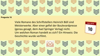 Pregunta 16
Viele Romane des Schriftstellers Heinrich Böll sind
Meisterwerke. Aber einer gefiel der Boulevardpresse
(genau gesagt, dem Axel Springer Verlag) nicht.
Um welchen Roman handelt es sich? Ein Hinweis: Die
Geschichte wurde verfilmt.
 