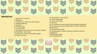 RESPUESTAS
1. Das Parfüm / El Perfume
2. Obabakoak
3. Le petit Prince ; Antoine de Saint-Exupéry
4. Penelope Fitzgerald
5. Novecento
6. Friedrich Schiller
7. Lourdes Iriondo
8. Jean Valjean est le protecteur de l’orpheline Cosette ;
Les Misérables ; Victor Hugo
9. André Aciman. Nacido en Alejandría, Egipto.
10. Gaspare Torrente
11. Den Apachen / a los apaches
12. Joxean Sagastizabal
13. Renée, la concierge
14. Jane Eyre
15. En homenaje al escritor español Manuel Vázquez Montalbán.
16. Die verlorene Ehre der Katharina Blum / El honor perdido de
Katharina Blum
17. Egunero hasten delako
18. La pataphysique ; Gestes et opinions du docteur Faustroll,
pataphysicien
19. Wuthering Heights
20. Il fu Mattia Pascal
 