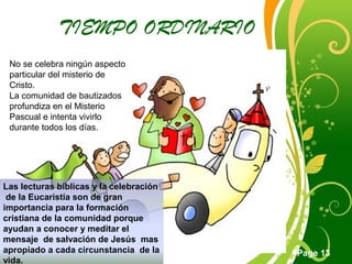 Click here to download this powerpoint template : Green Floral Free Powerpoint Template
For more : Powerpoint Template Presentations
Page 13
TIEMPO ORDINARIO
No se celebra ningún aspecto
particular del misterio de
Cristo.
La comunidad de bautizados
profundiza en el Misterio
Pascual e intenta vivirlo
durante todos los días.
Las lecturas bíblicas y la celebración
de la Eucaristía son de gran
importancia para la formación
cristiana de la comunidad porque
ayudan a conocer y meditar el
mensaje de salvación de Jesús mas
apropiado a cada circunstancia de la
vida.
 