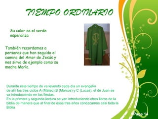 Click here to download this powerpoint template : Green Floral Free Powerpoint Template
For more : Powerpoint Template Presentations
Page 14
TIEMPO ORDINARIO
Su color es el verde
esperanza
También recordamos a
personas que han seguido el
camino del Amor de Jesús y
nos sirve de ejemplo como su
madre María.
Durante este tiempo de va leyendo cada dia un evangelio
de ahí los tres ciclos A (Mateo),B (Marcos) y C (Lucas), el de Juan se
va introduciendo en las fiestas.
En la primera y segunda lectura se van introduciendo otros libros de la
biblia de manera que al final de esos tres años conozcamos casi toda la
Biblia
 