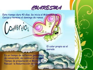 Click here to download this powerpoint template : Green Floral Free Powerpoint Template
For more : Powerpoint Template Presentations
Page 15
CUARESMACUARESMA
Este tiempo dura 40 días. Se inicia el Miércoles de
Ceniza y termina el domingo de ramos.
Es un tiempo de reflexión ,penitencia,
de conversión, de cambiar el corazón
Tiempo de preparación al Misterio
Pascual- la Resurrección de Jesús.
El color propio es el
morado
 