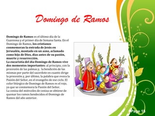 Click here to download this powerpoint template : Green Floral Free Powerpoint Template
For more : Powerpoint Template Presentations
Page 18
Domingo de Ramos
Domingo de Ramos es el último día de la
Cuaresma y el primer día de Semana Santa. En el
Domingo de Ramos, los cristianos
conmemoran la entrada de Jesús en
Jerusalén, montado en un asno, aclamado
como hijo de Dios, días antes de su pasión,
muerte y resurrección.
La eucaristía del día Domingo de Ramos vive
dos momentos importantes: al principio, con la
procesión de las palmas y, la bendición de las
mismas por parte del sacerdote en cuanto dirige
la procesión y, por último, la palabra que evoca la
Pasión del Señor, en el evangelio de ese ciclo. El
color litúrgico de Domingo de Ramos es el rojo,
ya que se conmemora la Pasión del Señor.
La ceniza del miércoles de ceniza se obtiene de
quemar los ramos bendecidos el Domingo de
Ramos del año anterior.
 