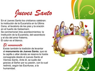 Click here to download this powerpoint template : Green Floral Free Powerpoint Template
For more : Powerpoint Template Presentations
Page 19
Jueves Santo
En el Jueves Santo los cristianos celebran:
la institución de la Eucaristía en la Última
Cena, el lavatorio de los pies y la oración
en el huerto de Getsemaní.
Se conmemoran tres acontecimientos: la
institución de la Eucaristía, del sacerdocio
y el día del amor fraterno.
El color es el blanco.
El monumento
Existe también la tradición de levantar
el monumento de Jueves Santo, que es
la capilla o altar donde se reserva la hostia
consagrada desde el Jueves Santo al
Viernes Santo. Ante él, se suele dar
gracias al Señor por su pasión, con la cual
redimió, según las Escrituras, a la
humanidad.
 