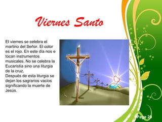 Click here to download this powerpoint template : Green Floral Free Powerpoint Template
For more : Powerpoint Template Presentations
Page 20
Viernes Santo
El viernes se celebra el
martirio del Señor. El color
es el rojo. En este día nos e
tocan instrumentos
musicales. No se celebra la
Eucaristía sino una liturgia
de la cruz.
Después de esta liturgia se
dejan los sagrarios vacios
significando la muerte de
Jesús.
 