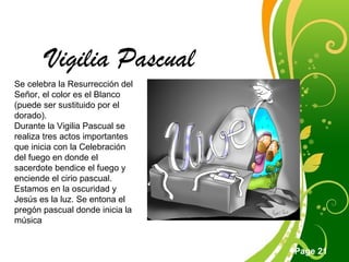 Click here to download this powerpoint template : Green Floral Free Powerpoint Template
For more : Powerpoint Template Presentations
Page 21
Vigilia Pascual
Se celebra la Resurrección del
Señor, el color es el Blanco
(puede ser sustituido por el
dorado).
Durante la Vigilia Pascual se
realiza tres actos importantes
que inicia con la Celebración
del fuego en donde el
sacerdote bendice el fuego y
enciende el cirio pascual.
Estamos en la oscuridad y
Jesús es la luz. Se entona el
pregón pascual donde inicia la
música
 
