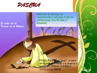 Click here to download this powerpoint template : Green Floral Free Powerpoint Template
For more : Powerpoint Template Presentations
Page 23
PASCUAPASCUA
Comienza el domingo de
resurrección y concluye el día de
pentecostes. Son 50 días (7
semanas)El color de la
Pascua es el Blanco.
PASCUA significa “paso”, el paso
de la vida destinada a la muerte a
la VIDA ETERNA JUNTO A
DIOS,en su AMOR
 