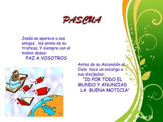 Click here to download this powerpoint template : Green Floral Free Powerpoint Template
For more : Powerpoint Template Presentations
Page 24
PASCUAPASCUA
Jesús se aparece a sus
amigos , les anima en su
tristeza. Y siempre con el
mismo deseo:
PAZ A VOSOTROS
Antes de su Ascensión al
Cielo hace un encargo a
sus discípulos:
“ID POR TODO EL
MUNDO Y ANUNCIAD
LA BUENA NOTICIA”
 