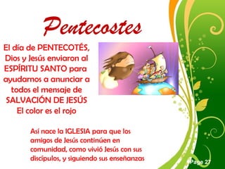 Click here to download this powerpoint template : Green Floral Free Powerpoint Template
For more : Powerpoint Template Presentations
Page 27
Pentecostes
El día de PENTECOTÉS,
Dios y Jesús enviaron al
ESPÍRITU SANTO para
ayudarnos a anunciar a
todos el mensaje de
SALVACIÓN DE JESÚS
El color es el rojo
Así nace la IGLESIA para que los
amigos de Jesús continúen en
comunidad, como vivió Jesús con sus
discípulos, y siguiendo sus enseñanzas
 