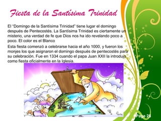 Click here to download this powerpoint template : Green Floral Free Powerpoint Template
For more : Powerpoint Template Presentations
Page 28
Fiesta de la Santísima Trinidad
El “Domingo de la Santísima Trinidad” tiene lugar el domingo
después de Pentecostés. La Santísima Trinidad es ciertamente un
misterio, una verdad de fe que Dios nos ha ido revelando poco a
poco. El color es el Blanco
Esta fiesta comenzó a celebrarse hacia el año 1000, y fueron los
monjes los que asignaron el domingo después de pentecostés para
su celebración. Fue en 1334 cuando el papa Juan XXII la introdujo
como fiesta oficialmente en la Iglesia.
 