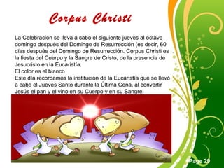 Click here to download this powerpoint template : Green Floral Free Powerpoint Template
For more : Powerpoint Template Presentations
Page 29
Corpus Christi
La Celebración se lleva a cabo el siguiente jueves al octavo
domingo después del Domingo de Resurrección (es decir, 60
días después del Domingo de Resurrección. Corpus Christi es
la fiesta del Cuerpo y la Sangre de Cristo, de la presencia de
Jesucristo en la Eucaristía.
El color es el blanco
Este día recordamos la institución de la Eucaristía que se llevó
a cabo el Jueves Santo durante la Última Cena, al convertir
Jesús el pan y el vino en su Cuerpo y en su Sangre.
 
