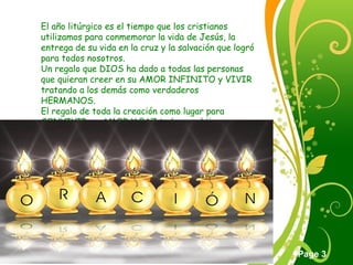 Click here to download this powerpoint template : Green Floral Free Powerpoint Template
For more : Powerpoint Template Presentations
Page 3
El año litúrgico es el tiempo que los cristianos
utilizamos para conmemorar la vida de Jesús, la
entrega de su vida en la cruz y la salvación que logró
para todos nosotros.
Un regalo que DIOS ha dado a todas las personas
que quieran creer en su AMOR INFINITO y VIVIR
tratando a los demás como verdaderos
HERMANOS.
El regalo de toda la creación como lugar para
CONVIVIR en AMOR Y PAZ todos sus hijos.
 