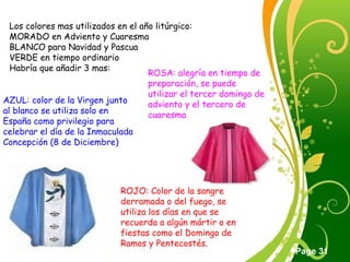Click here to download this powerpoint template : Green Floral Free Powerpoint Template
For more : Powerpoint Template Presentations
Page 31
Los colores mas utilizados en el año litúrgico:
MORADO en Adviento y Cuaresma
BLANCO para Navidad y Pascua
VERDE en tiempo ordinario
Habría que añadir 3 mas:
AZUL: color de la Virgen junto
al blanco se utiliza solo en
España como privilegio para
celebrar el día de la Inmaculada
Concepción (8 de Diciembre)
ROJO: Color de la sangre
derramada o del fuego, se
utiliza los días en que se
recuerda a algún mártir o en
fiestas como el Domingo de
Ramos y Pentecostés.
ROSA: alegría en tiempo de
preparación, se puede
utilizar el tercer domingo de
adviento y el tercero de
cuaresma
 