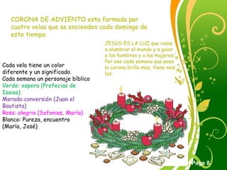Click here to download this powerpoint template : Green Floral Free Powerpoint Template
For more : Powerpoint Template Presentations
Page 8
CORONA DE ADVIENTO esta formada por
cuatro velas que se encienden cada domingo de
este tiempo.
JESÚS ES LA LUZ que viene
a alumbrar el mundo y a guiar
a los hombres y a las mujeres.
Por eso cada semana que pasa
la corona brilla mas, tiene mas
luz.
Cada vela tiene un color
diferente y un significado.
Cada semana un personaje bíblico
Verde: espera (Profecias de
Isaias)
Morado:conversión (Juan el
Bautista)
Rosa: alegria (Sofonias, María)
Blanco: Pureza, encuentro
(María, José)
 