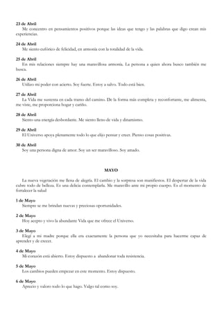 23 de Abril
   Me concentro en pensamientos positivos porque las ideas que tengo y las palabras que digo crean mis
experiencias.

24 de Abril
   Me siento eufórico de felicidad, en armonía con la totalidad de la vida.

25 de Abril
   En mis relaciones siempre hay una maravillosa armonía. La persona a quien ahora busco también me
busca.

26 de Abril
   Utilizo mi poder con acierto. Soy fuerte. Estoy a salvo. Todo está bien.

27 de Abril
   La Vida me sustenta en cada tramo del camino. De la forma más completa y reconfortante, me alimenta,
me viste, me proporciona hogar y cariño.

28 de Abril
   Siento una energía desbordante. Me siento lleno de vida y dinamismo.

29 de Abril
   El Universo apoya plenamente todo lo que elijo pensar y creer. Pienso cosas positivas.

30 de Abril
   Soy una persona digna de amor. Soy un ser maravilloso. Soy amado.



                                                    MAYO

    La nueva vegetación me llena de alegría. El cambio y la sorpresa son manifiestos. El despertar de la vida
cubre todo de belleza. Es una delicia contemplarla. Me maravillo ante mi propio cuerpo. Es el momento de
fortalecer la salud

1 de Mayo
   Siempre se me brindan nuevas y preciosas oportunidades.

2 de Mayo
   Hoy acepto y vivo la abundante Vida que me ofrece el Universo.

3 de Mayo
   Elegí a mi madre porque ella era exactamente la persona que yo necesitaba para hacerme capaz de
aprender y de crecer.

4 de Mayo
   Mi corazón está abierto. Estoy dispuesto a abandonar toda resistencia.

5 de Mayo
   Los cambios pueden empezar en este momento. Estoy dispuesto.

6 de Mayo
   Aprecio y valoro todo lo que hago. Valgo tal como soy.
 