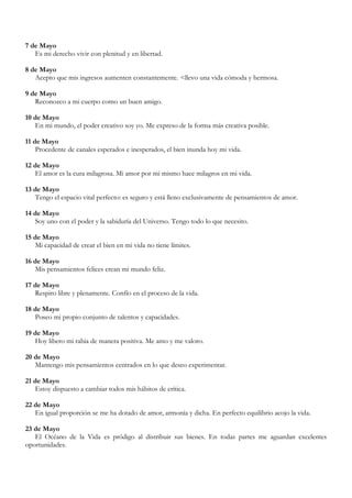 7 de Mayo
   Es mi derecho vivir con plenitud y en libertad.

8 de Mayo
   Acepto que mis ingresos aumenten constantemente. <llevo una vida cómoda y hermosa.

9 de Mayo
   Reconozco a mi cuerpo como un buen amigo.

10 de Mayo
   En mi mundo, el poder creativo soy yo. Me expreso de la forma más creativa posible.

11 de Mayo
    Procedente de canales esperados e inesperados, el bien inunda hoy mi vida.

12 de Mayo
   El amor es la cura milagrosa. Mi amor por mi mismo hace milagros en mi vida.

13 de Mayo
   Tengo el espacio vital perfecto: es seguro y está lleno exclusivamente de pensamientos de amor.

14 de Mayo
   Soy uno con el poder y la sabiduría del Universo. Tengo todo lo que necesito.

15 de Mayo
   Mi capacidad de crear el bien en mi vida no tiene límites.

16 de Mayo
   Mis pensamientos felices crean mi mundo feliz.

17 de Mayo
   Respiro libre y plenamente. Confío en el proceso de la vida.

18 de Mayo
   Poseo mi propio conjunto de talentos y capacidades.

19 de Mayo
   Hoy libero mi rabia de manera positiva. Me amo y me valoro.

20 de Mayo
   Mantengo mis pensamientos centrados en lo que deseo experimentar.

21 de Mayo
   Estoy dispuesto a cambiar todos mis hábitos de crítica.

22 de Mayo
   En igual proporción se me ha dotado de amor, armonía y dicha. En perfecto equilibrio acojo la vida.

23 de Mayo
   El Océano de la Vida es pródigo al distribuir sus bienes. En todas partes me aguardan excelentes
oportunidades.
 