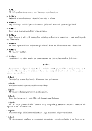 24 de Mayo
   Mi visión es clara. Ahora me creo una vida que me complace mirar.

25 de Mayo
   Dejo fluir mi amor libremente. Mi provisión de amor es infinita.

26 de Mayo
   Doy a mi cuerpo alimentos y bebidas nutritivos, y lo ejercito de manera agradable y placentera.

27 de Mayo
   Estoy en paz con mi mundo. Estoy en paz conmigo.

28 de Mayo
   Estoy dispuesta/o a liberar la necesidad de ser indigna/o. Empiezo a convertirme en todo aquello para lo
cual fui creada/o.

29 de Mayo
   Me siento a gusto con todas las personas que conozco. Todas mis relaciones son sanas y alentadoras.

30 de Mayo
   Me perdono y me libero

31 de Mayo
   Agradezco a los demás la bondad que me demuestran. Los elogios y la gratitud me desbordan.


                                                  JUNIO

   Estoy abierto y receptivo al amor. En cada persona, incluido yo, busco lo positivo; en todas veo la
perfección. Hay armonía en mis relaciones. Expreso mi amor y mi armonía interiores y los encuentro en
todos los que me rodean.

1 de Junio
   Comprendo y amo a todo el mundo. El amor me hace sentir a gusto.

2 de Junio
   Encuentro elogio y alegría en todo lo que digo y hago.

3 de Junio
   Mi vida desborda de alegría y mejora constantemente.

4 de Junio
   Estoy abierto y receptivo a todo el bien y la abundancia del Universo.

5 de Junio
   Yo creo mis propias experiencias. Como me amo y me apruebo, y como amo y apruebo a los demás, mis
experiencias son cada vez mejores.

6 de Junio
   Todos mis amigos entienden mis necesidades. Tengo muchísimos amigos que me aman.

7 de Junio
   Me hago un tiempo para hacer las cosas que me gustan. Salgo y experimento la vida de una forma nueva.
 