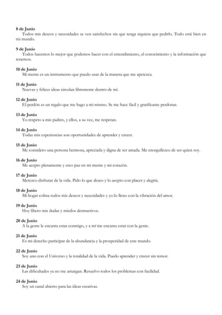 8 de Junio
   Todos mis deseos y necesidades se ven satisfechos sin que tenga siquiera que pedirlo. Todo está bien en
mi mundo.

9 de Junio
   Todos hacemos lo mejor que podemos hacer con el entendimiento, el conocimiento y la información que
tenemos.

10 de Junio
   Mi mente es un instrumento que puedo usar de la manera que me apetezca.

11 de Junio
    Nuevas y felices ideas circulan libremente dentro de mí.

12 de Junio
   El perdón es un regalo que me hago a mi mismo. Se me hace fácil y gratificante perdonar.

13 de Junio
   Yo respeto a mis padres, y ellos, a su vez, me respetan.

14 de Junio
   Todas mis experiencias son oportunidades de aprender y crecer.

15 de Junio
   Me considero una persona hermosa, apreciada y digna de ser amada. Me enorgullezco de ser quien soy.

16 de Junio
   Me acepto plenamente y creo paz en mi mente y mi corazón.

17 de Junio
   Merezco disfrutar de la vida. Pido lo que deseo y lo acepto con placer y alegría.

18 de Junio
   Mi hogar colma todos mis deseos y necesidades y yo lo lleno con la vibración del amor.

19 de Junio
   Hoy libero mis dudas y miedos destructivos.

20 de Junio
   A la gente le encanta estar conmigo, y a mí me encanta estar con la gente.

21 de Junio
   Es mi derecho participar de la abundancia y la prosperidad de este mundo.

22 de Junio
   Soy uno con el Universo y la totalidad de la vida. Puedo aprender y crecer sin temor.

23 de Junio
   Las dificultades ya no me amargan. Resuelvo todos los problemas con facilidad.

24 de Junio
   Soy un canal abierto para las ideas creativas.
 