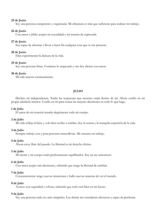 25 de Junio
   Soy una persona competente y organizada. Mi eficiencia es más que suficiente para realizar mi trabajo.

26 de Junio
   Con amor y júbilo acepto mi sexualidad y mi manera de expresarla.

27 de Junio
   Soy capaz de afrontar y llevar a buen fin cualquier cosa que se me presente.

28 de Junio
   Elijo experimentar la dulzura de la vida.

29 de Junio
   Soy una persona firme. Continúo lo empezado y me doy aliento con amor.

30 de Junio
   Mi vida mejora continuamente.



                                                     JULIO

   Declaro mi independencia. Todas las respuestas que necesito están dentro de mí. Ahora confío en mi
propia sabiduría interior. Confío en mí para tomas las mejores decisiones en todo lo que haga.

1 de Julio
   El amor de mi corazón inunda alegremente todo mi cuerpo.

2 de Julio
   Mi vida refleja el bien, y solo bien recibo a cambio. Soy la serena y la tranquila expresión de la vida.

3 de Julio
   Siempre trabajo con y para personas maravillosas. Me encanta mi trabajo.

4 de Julio
   Ahora estoy libre del pasado. La libertad es mi derecho divino.

5 de Julio
   Mi mente y mi cuerpo están perfectamente equilibrados. Soy un ser armonioso.

6 de Julio
   Con amor acepto mis decisiones, sabiendo que tengo la libertad de cambiar.

7 de Julio
   Constantemente tengo nuevas intuiciones y hallo nuevas maneras de ver el mundo.

8 de Julio
   Avanzo con seguridad y soltura, sabiendo que todo está bien en mi futuro.

9 de Julio
   Soy una persona cada vez más simpática. Los demás me consideran afectuosa y capaz de perdonar.
 