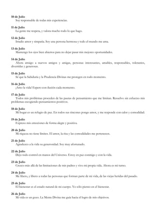 10 de Julio
   Soy responsable de todas mis experiencias.

11 de Julio
    La gente me respeta, y valora mucho todo lo que hago.

12 de Julio
   Irradio amor y simpatía. Soy una persona hermosa y todo el mundo me ama.

13 de Julio
   Mantengo los ojos bien abiertos para no dejar pasar mis mejores oportunidades.

14 de Julio
   Ahora atraigo a nuevos amigos y amigas, personas interesantes, amables, responsables, tolerantes,
divertidas y generosas.

15 de Julio
   Sé que la Sabiduría y la Prudencia Divinas me protegen en todo momento.

16 de Julio
   ¡Amo la vida! Espero con ilusión cada momento.

17 de Julio
   Todos mis problemas proceden de las pautas de pensamiento que me limitan. Resuelvo sin esfuerzo mis
problemas escogiendo pensamientos positivos.

18 de Julio
   Mi hogar es un refugio de paz. En todos sus rincones pongo amor, y me responde con calor y comodidad.

19 de Julio
   Expreso mis emociones de forma alegre y positiva.

20 de Julio
   Mi riqueza no tiene límites. El amor, la risa y las comodidades me pertenecen.

21 de Julio
   Agradezco a la vida su generosidad. Soy muy afortunado.

22 de Julio
   Dejo todo control en manos del Universo. Estoy en paz conmigo y con la vida.

23 de Julio
   Crezco más allá de las limitaciones de mis padres y vivo mi propia vida. Ahora es mi turno.

24 de Julio
   Me libero, y libero a todas las personas que forman parte de mi vida, de las viejas heridas del pasado.

25 de Julio
   El bienestar es el estado natural de mi cuerpo. Yo sólo pienso en el bienestar.

26 de Julio
   Mi vida es un gozo. La Mente Divina me guía hacia el logro de mis objetivos.
 