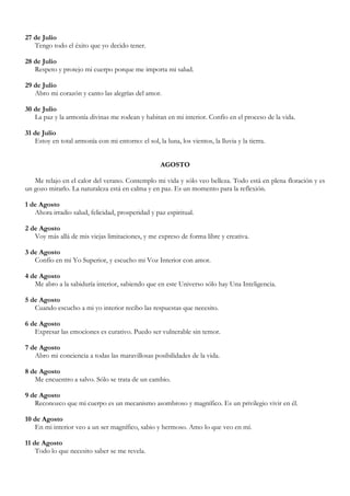 27 de Julio
   Tengo todo el éxito que yo decido tener.

28 de Julio
   Respeto y protejo mi cuerpo porque me importa mi salud.

29 de Julio
   Abro mi corazón y canto las alegrías del amor.

30 de Julio
   La paz y la armonía divinas me rodean y habitan en mi interior. Confío en el proceso de la vida.

31 de Julio
   Estoy en total armonía con mi entorno: el sol, la luna, los vientos, la lluvia y la tierra.


                                                     AGOSTO

   Me relajo en el calor del verano. Contemplo mi vida y sólo veo belleza. Todo está en plena floración y es
un gozo mirarlo. La naturaleza está en calma y en paz. Es un momento para la reflexión.

1 de Agosto
   Ahora irradio salud, felicidad, prosperidad y paz espiritual.

2 de Agosto
   Voy más allá de mis viejas limitaciones, y me expreso de forma libre y creativa.

3 de Agosto
   Confío en mi Yo Superior, y escucho mi Voz Interior con amor.

4 de Agosto
   Me abro a la sabiduría interior, sabiendo que en este Universo sólo hay Una Inteligencia.

5 de Agosto
   Cuando escucho a mi yo interior recibo las respuestas que necesito.

6 de Agosto
   Expresar las emociones es curativo. Puedo ser vulnerable sin temor.

7 de Agosto
   Abro mi conciencia a todas las maravillosas posibilidades de la vida.

8 de Agosto
   Me encuentro a salvo. Sólo se trata de un cambio.

9 de Agosto
   Reconozco que mi cuerpo es un mecanismo asombroso y magnífico. Es un privilegio vivir en él.

10 de Agosto
   En mi interior veo a un ser magnífico, sabio y hermoso. Amo lo que veo en mí.

11 de Agosto
    Todo lo que necesito saber se me revela.
 