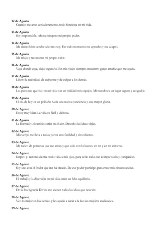 12 de Agosto
   Cuando me amo verdaderamente, todo funciona en mi vida.

13 de Agosto
   Soy responsable. Ahora recupero mi propio poder.

14 de Agosto
   Me siento bien siendo tal como soy. En todo momento me apruebo y me acepto.

15 de Agosto
   Me relajo y reconozco mi propio valor.

16 de Agosto
   Vaya donde vaya, viajo segura/o. En mis viajes siempre encuentro gente amable que me ayuda.

17 de Agosto
   Libero la necesidad de culparme y de culpar a los demás.

18 de Agosto
   Las personas que hay en mi vida son en realidad mis espejos. Mi mundo es un lugar seguro y acogedor.

19 de Agosto
   El día de hoy es un peldaño hacia una nueva conciencia y una mayor gloria.

20 de Agosto
   Estoy muy bien. La vida es fácil y dichosa.

21 de Agosto
   La libertad y el cambio están en el aire. Desecho las ideas viejas.

22 de Agosto
   Mi cuerpo me lleva a todas partes con facilidad y sin esfuerzo.

23 de Agosto
   Me rodeo de personas que me aman y que sólo ven lo bueno, en mí y en mi entorno.

24 de Agosto
   Inspiro y, con mi aliento envío vida a mis ojos, para verlo todo con comprensión y compasión.

25 de Agosto
   Soy uno con el Poder que me ha creado. De ese poder participo para crear mis circunstancias.

26 de Agosto
   El trabajo y la diversión en mi vida están en feliz equilibrio.

27 de Agosto
   De la Inteligencia Divina me vienen todas las ideas que necesito

28 de Agosto
   Veo lo mejor en los demás, y les ayudo a sacar a la luz sus mejores cualidades.

29 de Agosto
 