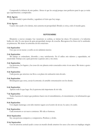 Comprendo la infancia de mis padres. Ahora sé que les escogí porque eran perfectos para lo que yo tenía
que experimentar y comprender.

30 de Agosto
   He sido creada/o para triunfar, y agradezco el éxito que hoy tengo.

31 de Agosto
   Cuanto más ayudo a los demás, más aumenta mi prosperidad. Donde yo estoy, todo el mundo gana.



                                                SEPTIEMBRE

    Despierto a nuevas energías. Las vacaciones se acaban, se inician las clases. El comercio y la industria
bullen de vida. Es una época de gran prosperidad, tiempo de cosecha. Recogemos los frutos de lo sembrado
en primavera. Me siento en armonía con las estaciones.

1 de Septiembre
   Creo paz en mi mente y confío en mi sabiduría interior.

2 de Septiembre
    Mi trabajo es estimulante, divertido y muy satisfactorio. En él utilizo mis talentos y capacidades, mi
creatividad. Trabajo con y para personas a quienes amo y me aman.

3 de Septiembre
    Las personas, los lugares y las cosas de este planeta están conectados entre sí con amor. Me siento a gusto
en el Universo.

4 de Septiembre
   Cada puente que atravieso me lleva a un plano de realización más elevado.

5 de Septiembre
   Dondequiera que estoy, escojo la armonía y la amable comunicación con los demás.


6 de Septiembre
   Aprecio todo lo que hago. Soy la persona más importante de mi vida.

7 de Septiembre
   Todos hacemos lo mejor que podemos hacer con el entendimiento, el conocimiento y la información que
tenemos.

8 de Septiembre
   Con alegría mantengo a mi niño interior seguro en el centro de mi ser. Lo amo y lo cuido.

9 de Septiembre
   Cada momento es un nuevo comienzo. Mi vida es hermosa.

10 de Septiembre
   Soy una persona compasiva y comprensiva. Perdono y olvido.

11 de Septiembre
    Con mi amorosa actitud ayudo a crear un mundo donde amarnos los unos a los otros no implique ningún
 