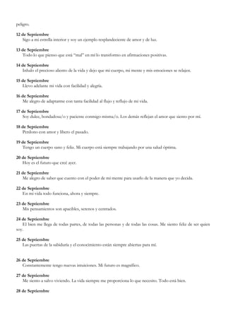 peligro.

12 de Septiembre
   Sigo a mi estrella interior y soy un ejemplo resplandeciente de amor y de luz.

13 de Septiembre
   Todo lo que pienso que está “mal” en mí lo transformo en afirmaciones positivas.

14 de Septiembre
   Inhalo el precioso aliento de la vida y dejo que mi cuerpo, mi mente y mis emociones se relajen.

15 de Septiembre
   Llevo adelante mi vida con facilidad y alegría.

16 de Septiembre
   Me alegro de adaptarme con tanta facilidad al flujo y reflujo de mi vida.

17 de Septiembre
   Soy dulce, bondadosa/o y paciente conmigo misma/o. Los demás reflejan el amor que siento por mí.

18 de Septiembre
   Perdono con amor y libero el pasado.

19 de Septiembre
   Tengo un cuerpo sano y feliz. Mi cuerpo está siempre trabajando por una salud óptima.

20 de Septiembre
   Hoy es el futuro que creé ayer.

21 de Septiembre
   Me alegro de saber que cuento con el poder de mi mente para usarlo de la manera que yo decida.

22 de Septiembre
   En mi vida todo funciona, ahora y siempre.

23 de Septiembre
   Mis pensamientos son apacibles, serenos y centrados.

24 de Septiembre
   El bien me llega de todas partes, de todas las personas y de todas las cosas. Me siento feliz de ser quien
soy.

25 de Septiembre
   Las puertas de la sabiduría y el conocimiento están siempre abiertas para mí.


26 de Septiembre
   Constantemente tengo nuevas intuiciones. Mi futuro es magnífico.

27 de Septiembre
   Me siento a salvo viviendo. La vida siempre me proporciona lo que necesito. Todo está bien.

28 de Septiembre
 