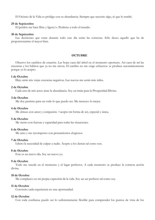 El Océano de la Vida es pródigo con su abundancia. Siempre que necesito algo, sé que lo tendré.

29 de Septiembre
   El perdón me hace libre y ligera/o. Perdono a todo el mundo.

30 de Septiembre
   Las decisiones que tome durante todo este día serán las correctas. Sólo deseo aquello que ha de
proporcionarme el mayor bien.



                                                  OCTUBRE

    Observo los cambios de estación. Las hojas caen del árbol en el momento oportuno. Así caen de mí las
creencias y los hábitos que ya no me sirven. El cambio no me exige esfuerzos: se produce automáticamente
porque yo lo acepto.

1 de Octubre
   Dejo atrás mis viejas creencias negativas. Las nuevas me serán más útiles.

2 de Octubre
   Cada uno de mis actos atrae la abundancia. Soy un imán para la Prosperidad Divina.

3 de Octubre
   Me doy permiso para ser todo lo que puedo ser. Me merezco lo mejor.

4 de Octubre
   Me abrazo con amor y compasión. <acepto mi forma de ser, especial y única.

5 de Octubre
   Me siento con fuerzas y capacidad para todas las situaciones.

6 de Octubre
   Me amo y me recompenso con pensamientos elogiosos.

7 de Octubre
   Libero la necesidad de culpar a nadie. Acepto a los demás tal como son.

8 de Octubre
   Este es un nuevo día. Soy un nuevo yo.

9 de Octubre
    Todo me sucede en el momento y el lugar perfectos. A cada momento se produce la correcta acción
divina.

10 de Octubre
   Me complazco en mi propia expresión de la vida. Soy un ser perfecto tal como soy.

11 de Octubre
    Convierto cada experiencia en una oportunidad.

12 de Octubre
   Con toda confianza puedo ser lo suficientemente flexible para comprender los puntos de vista de los
 