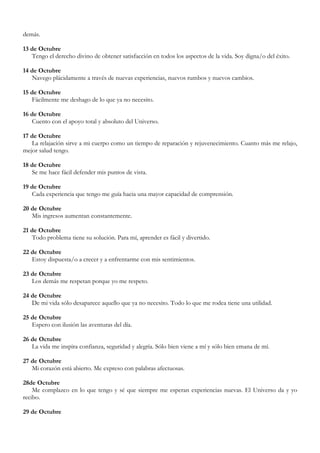 demás.

13 de Octubre
   Tengo el derecho divino de obtener satisfacción en todos los aspectos de la vida. Soy digna/o del éxito.

14 de Octubre
   Navego plácidamente a través de nuevas experiencias, nuevos rumbos y nuevos cambios.

15 de Octubre
   Fácilmente me deshago de lo que ya no necesito.

16 de Octubre
   Cuento con el apoyo total y absoluto del Universo.

17 de Octubre
   La relajación sirve a mi cuerpo como un tiempo de reparación y rejuvenecimiento. Cuanto más me relajo,
mejor salud tengo.

18 de Octubre
   Se me hace fácil defender mis puntos de vista.

19 de Octubre
   Cada experiencia que tengo me guía hacia una mayor capacidad de comprensión.

20 de Octubre
   Mis ingresos aumentan constantemente.

21 de Octubre
   Todo problema tiene su solución. Para mí, aprender es fácil y divertido.

22 de Octubre
   Estoy dispuesta/o a crecer y a enfrentarme con mis sentimientos.

23 de Octubre
   Los demás me respetan porque yo me respeto.

24 de Octubre
   De mi vida sólo desaparece aquello que ya no necesito. Todo lo que me rodea tiene una utilidad.

25 de Octubre
   Espero con ilusión las aventuras del día.

26 de Octubre
   La vida me inspira confianza, seguridad y alegría. Sólo bien viene a mí y sólo bien emana de mí.

27 de Octubre
   Mi corazón está abierto. Me expreso con palabras afectuosas.

28de Octubre
    Me complazco en lo que tengo y sé que siempre me esperan experiencias nuevas. El Universo da y yo
recibo.

29 de Octubre
 