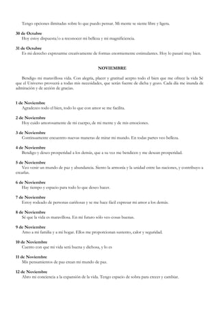 Tengo opciones ilimitadas sobre lo que puedo pensar. Mi mente se siente libre y ligera.

30 de Octubre
   Hoy estoy dispuesta/o a reconocer mi belleza y mi magnificiencia.

31 de Octubre
   Es mi derecho expresarme creativamente de formas enormemente estimulantes. Hoy lo pasaré muy bien.


                                               NOVIEMBRE

   Bendigo mi maravillosa vida. Con alegría, placer y gratitud acepto todo el bien que me ofrece la vida Sé
que el Universo proveerá a todas mis necesidades, que serán fuente de dicha y gozo. Cada día me inunda de
admiración y de acción de gracias.


1 de Noviembre
   Agradezco todo el bien, todo lo que con amor se me facilita.

2 de Noviembre
   Hoy cuido amorosamente de mi cuerpo, de mi mente y de mis emociones.

3 de Noviembre
   Continuamente encuentro nuevas maneras de mirar mi mundo. En todas partes veo belleza.

4 de Noviembre
   Bendigo y deseo prosperidad a los demás, que a su vez me bendicen y me desean prosperidad.

5 de Noviembre
    Veo venir un mundo de paz y abundancia. Siento la armonía y la unidad entre las naciones, y contribuyo a
crearlas.

6 de Noviembre
   Hay tiempo y espacio para todo lo que deseo hacer.

7 de Noviembre
   Estoy rodeado de personas cariñosas y se me hace fácil expresar mi amor a los demás.

8 de Noviembre
   Sé que la vida es maravillosa. En mi futuro sólo veo cosas buenas.

9 de Noviembre
   Amo a mi familia y a mi hogar. Ellos me proporcionan sustento, calor y seguridad.

10 de Noviembre
   Cuento con que mi vida será buena y dichosa, y lo es

11 de Noviembre
    Mis pensamientos de paz crean mi mundo de paz.

12 de Noviembre
   Abro mi conciencia a la expansión de la vida. Tengo espacio de sobra para crecer y cambiar.
 